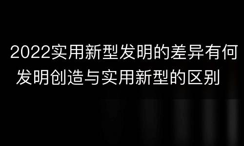 2022实用新型发明的差异有何 发明创造与实用新型的区别