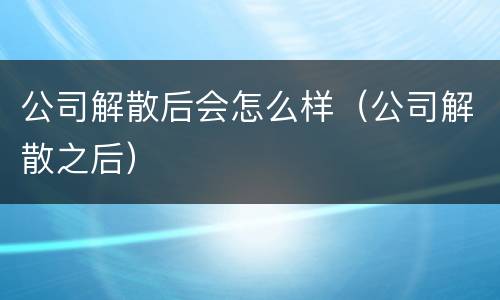 公司解散后会怎么样（公司解散之后）