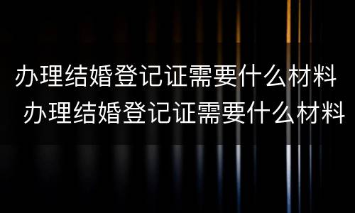 办理结婚登记证需要什么材料 办理结婚登记证需要什么材料和证件