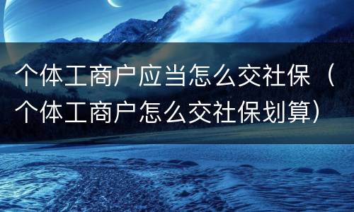 个体工商户应当怎么交社保（个体工商户怎么交社保划算）