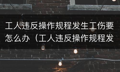 工人违反操作规程发生工伤要怎么办（工人违反操作规程发生工伤怎么赔）