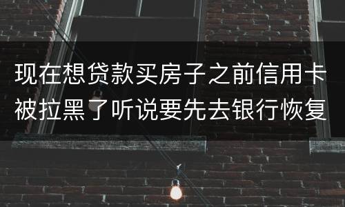 现在想贷款买房子之前信用卡被拉黑了听说要先去银行恢复信誉请问恢复信誉好恢复吗
