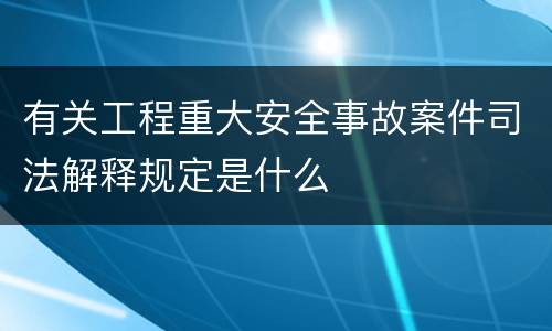 有关工程重大安全事故案件司法解释规定是什么