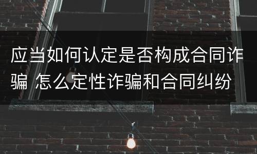 应当如何认定是否构成合同诈骗 怎么定性诈骗和合同纠纷