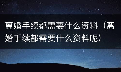 离婚手续都需要什么资料（离婚手续都需要什么资料呢）