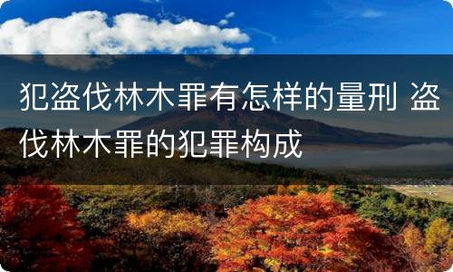 犯盗伐林木罪有怎样的量刑 盗伐林木罪的犯罪构成