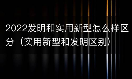 2022发明和实用新型怎么样区分（实用新型和发明区别）