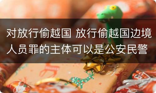 对放行偷越国 放行偷越国边境人员罪的主体可以是公安民警吗