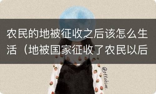 农民的地被征收之后该怎么生活（地被国家征收了农民以后怎么办）