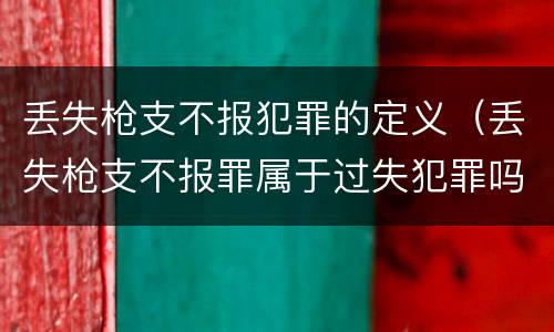 丢失枪支不报犯罪的定义（丢失枪支不报罪属于过失犯罪吗）