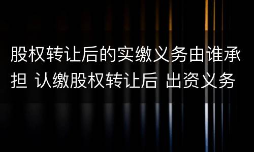 股权转让后的实缴义务由谁承担 认缴股权转让后 出资义务由谁承担