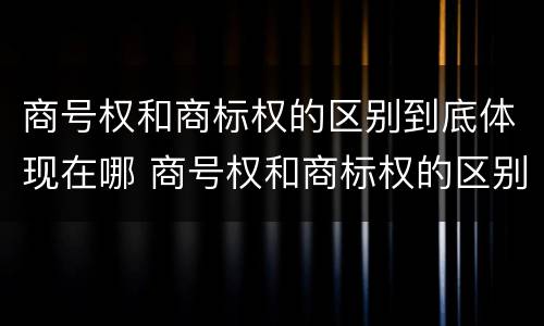 商号权和商标权的区别到底体现在哪 商号权和商标权的区别到底体现在哪方面