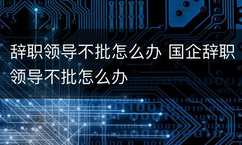 辞职领导不批怎么办 国企辞职领导不批怎么办