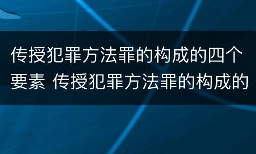 传授犯罪方法罪的构成的四个要素 传授犯罪方法罪的构成的四个要素包括