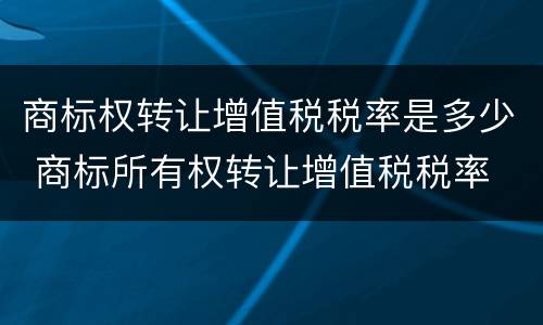 商标权转让增值税税率是多少 商标所有权转让增值税税率