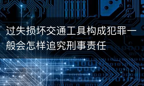过失损坏交通工具构成犯罪一般会怎样追究刑事责任