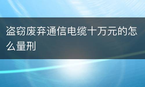 盗窃废弃通信电缆十万元的怎么量刑