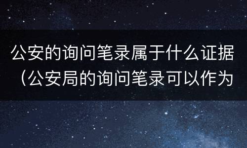 公安的询问笔录属于什么证据（公安局的询问笔录可以作为证据吗）
