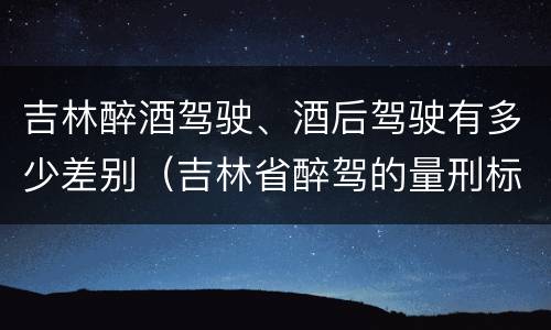 吉林醉酒驾驶、酒后驾驶有多少差别（吉林省醉驾的量刑标准是多少?）