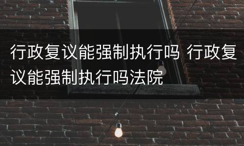 行政复议能强制执行吗 行政复议能强制执行吗法院