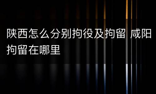 陕西怎么分别拘役及拘留 咸阳拘留在哪里
