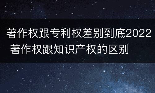 著作权跟专利权差别到底2022 著作权跟知识产权的区别