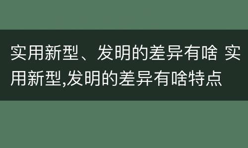 实用新型、发明的差异有啥 实用新型,发明的差异有啥特点