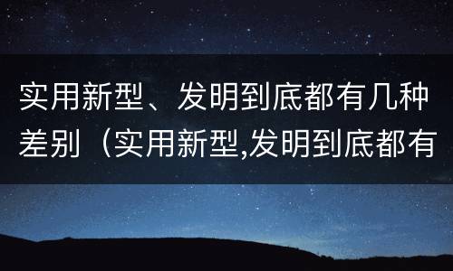 实用新型、发明到底都有几种差别（实用新型,发明到底都有几种差别）