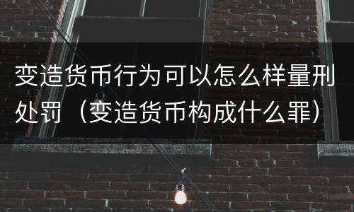 变造货币行为可以怎么样量刑处罚（变造货币构成什么罪）