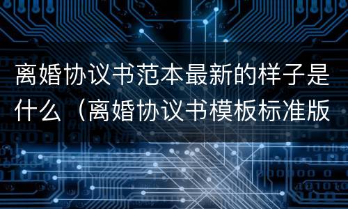 离婚协议书范本最新的样子是什么（离婚协议书模板标准版2020）