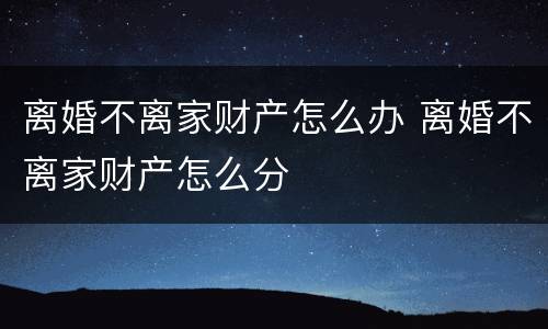 离婚不离家财产怎么办 离婚不离家财产怎么分