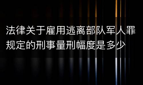 法律关于雇用逃离部队军人罪规定的刑事量刑幅度是多少
