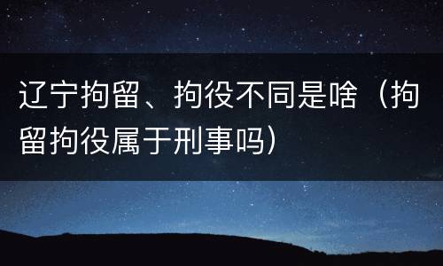 辽宁拘留、拘役不同是啥（拘留拘役属于刑事吗）