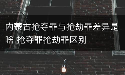 内蒙古抢夺罪与抢劫罪差异是啥 抢夺罪抢劫罪区别