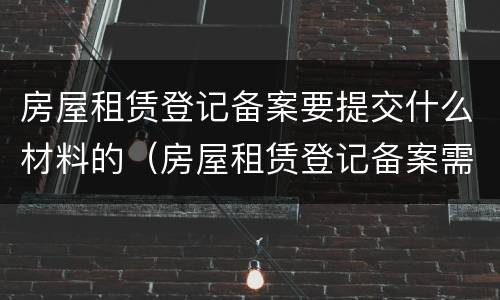 房屋租赁登记备案要提交什么材料的（房屋租赁登记备案需要什么材料）