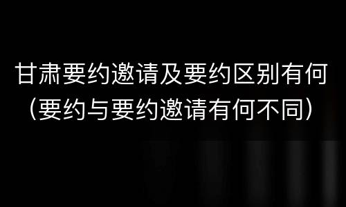 甘肃要约邀请及要约区别有何（要约与要约邀请有何不同）
