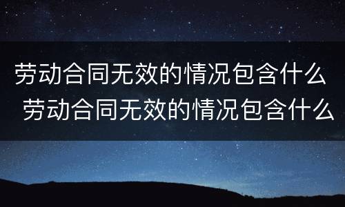 劳动合同无效的情况包含什么 劳动合同无效的情况包含什么内容