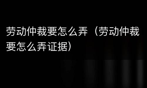 劳动仲裁要怎么弄（劳动仲裁要怎么弄证据）