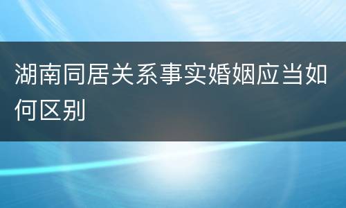 湖南同居关系事实婚姻应当如何区别