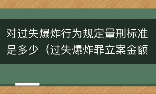对过失爆炸行为规定量刑标准是多少（过失爆炸罪立案金额标准）