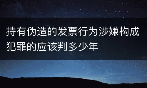 持有伪造的发票行为涉嫌构成犯罪的应该判多少年