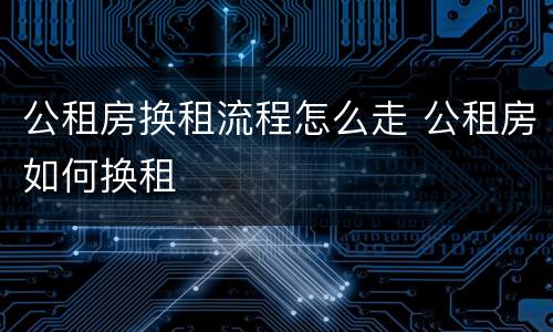 公租房换租流程怎么走 公租房如何换租