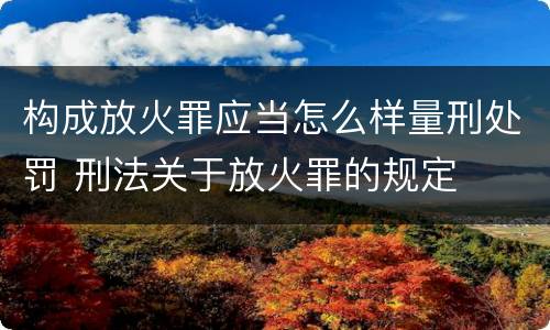 构成放火罪应当怎么样量刑处罚 刑法关于放火罪的规定
