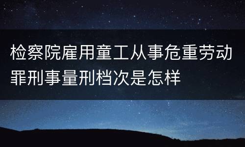 检察院雇用童工从事危重劳动罪刑事量刑档次是怎样