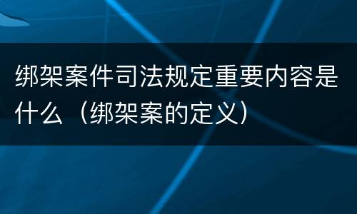 绑架案件司法规定重要内容是什么（绑架案的定义）