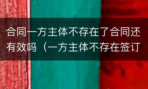 合同一方主体不存在了合同还有效吗（一方主体不存在签订的合同）