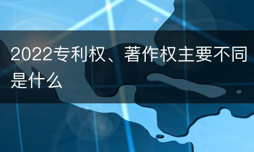 2022专利权、著作权主要不同是什么
