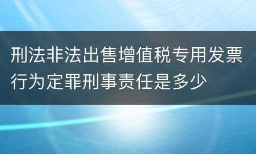 刑法非法出售增值税专用发票行为定罪刑事责任是多少