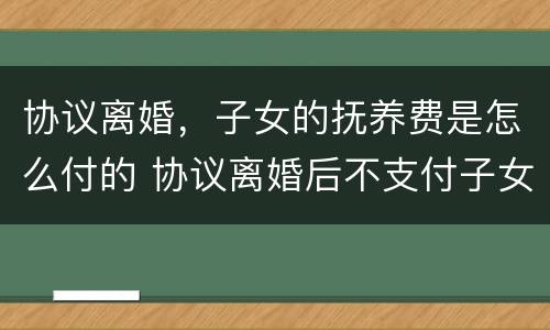 协议离婚，子女的抚养费是怎么付的 协议离婚后不支付子女抚养费怎么办