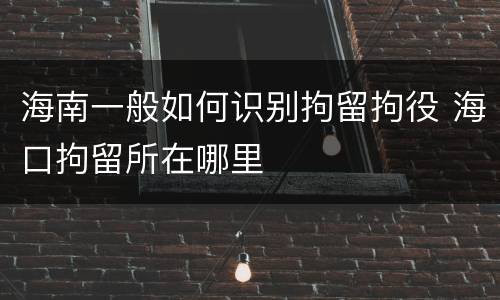 海南一般如何识别拘留拘役 海口拘留所在哪里